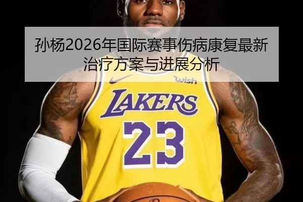 孙杨2026年国际赛事伤病康复最新治疗方案与进展分析