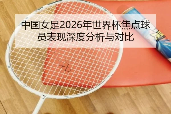 中国女足2026年世界杯焦点球员表现深度分析与对比