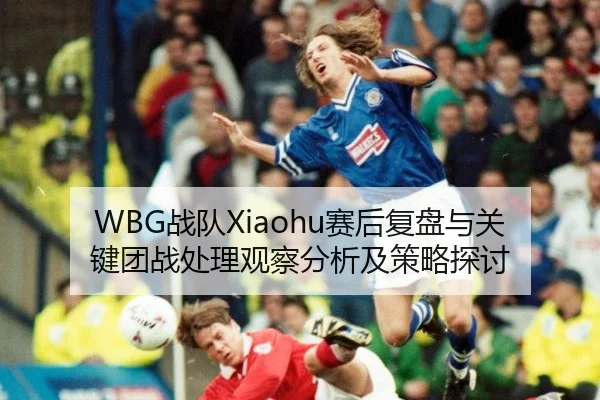 WBG战队Xiaohu赛后复盘与关键团战处理观察分析及策略探讨
