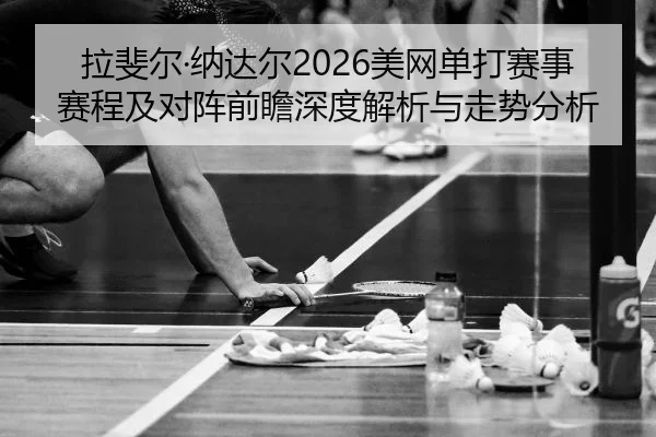 拉斐尔·纳达尔2026美网单打赛事赛程及对阵前瞻深度解析与走势分析