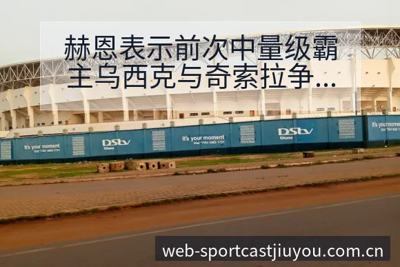 赫恩表示前次中量级霸主乌西克与奇索拉争议焦点与舆论观察历 - 九游体育APP